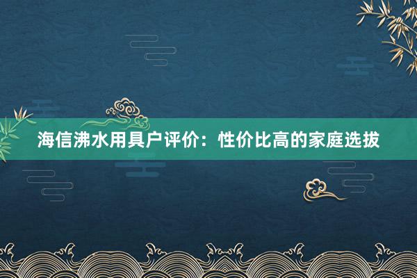 海信沸水用具户评价：性价比高的家庭选拔