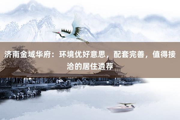 济南金域华府：环境优好意思，配套完善，值得接洽的居住遴荐