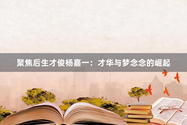 聚焦后生才俊杨嘉一：才华与梦念念的崛起