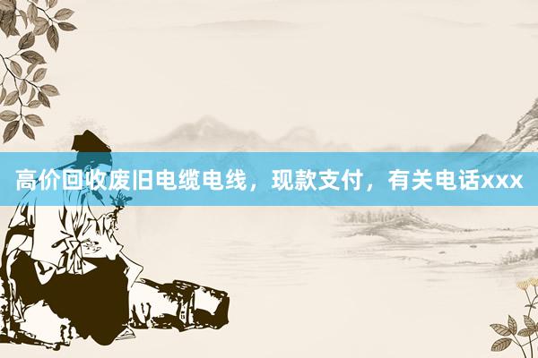 高价回收废旧电缆电线，现款支付，有关电话xxx