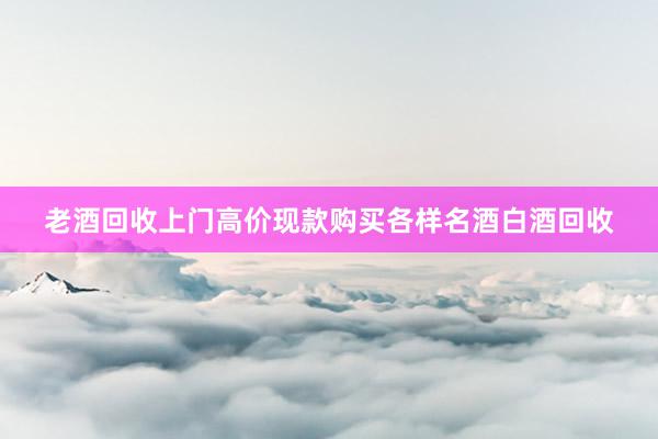 老酒回收上门高价现款购买各样名酒白酒回收